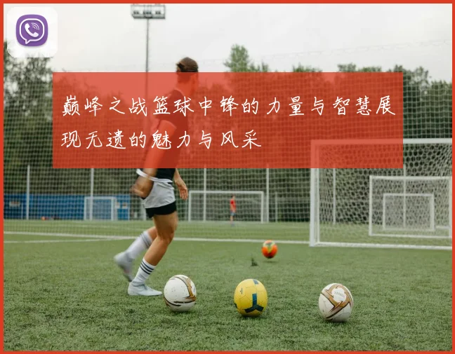 巅峰之战篮球中锋的力量与智慧展现无遗的魅力与风采